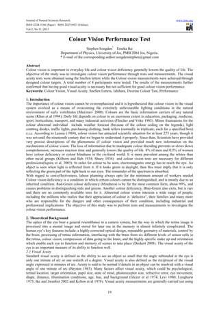 Journal of Natural Sciences Research
ISSN 2224-3186 (Paper) ISSN 2225-0921 (Online)
Vol.3, No.11, 2013

www.iiste.org

Colour Vision Performance Test
Stephen Songden* Emeka Ike
Department of Physics, University of Jos, PMB 2084 Jos, Nigeria.
* E-mail of the corresponding author:songdenstephen@gmail.com
Abstract
Colour vision is important in everyday life and colour vision deficiency generally lowers the quality of life. The
objective of the study was to investigate colour vision performance through tests and measurements. The visual
acuity tests were obtained using the Snellen letters while the Colour vision measurements were achieved through
designed colour targets. A total number of 8 participants were tested. The results of the measurements further
confirmed that having good visual acuity is necessary but not sufficient for good colour vision performance.
Keywords: Colour Vision, Visual Acuity, Snellen Letters, Ishihara, Dvorine Colour Test, Performance
1. Introduction
The importance of colour vision cannot be overemphasized and it is hypothesized that colour vision in the visual
system evolved as a means of overcoming the extremely unfavourable lighting conditions in the natural
environment of early vertebrates (Maximov 2000). Colours are the basic information carriers of any natural
scene (Khan et al 1994). Daily life depends on colour to an enormous extent in education, packaging, medicine,
sport, horticulture, transport, and many industrial activities (Fletcher and Voke 1985). Minor frustrations for the
colour abnormal individual include weather forecast (because of the colour coding on the legends), light
emitting diodes, traffic lights, purchasing clothing, bank tellers (normally in triplicate, each for a specified box)
e.t.c. According to Lennie (1984), colour vision has attracted scientific attention for at least 275 years, though it
was not until the nineteenth century that we began to understand it properly. Since then, Scientists have provided
very precise descriptions of the phenomena of colour vision and provided much new information on the
mechanisms of colour vision. The loss of information due to inadequate colour decoding prevents or slows down
comprehension, increases reaction time and generally lowers the quality of life. 8% of men and 0.5% of women
have colour deficiency or colour blindness in the civilized world. It is more prevalent among the whites than
other racial groups (Kilborn and Beh 1934; Shuey 1936) and colour vision tests are necessary for different
professions(Squire et al, 2005). In order for colour to be seen, electromagnetic energy has to reach the eye. An
object is seen when light is reflected from it. If it looks green in daylight, then this must imply that it is only
reflecting the green part of the light back to our eyes. The remainder of the spectrum is absorbed.
With regard to cost-effectiveness, labour planning always opts for the minimum amount of workers needed
Colour vision deficiency is a condition in which certain colours cannot be distinguished, and is mostly due to an
inherited condition. Red-Green colour deficiency (blindness) is by far the most common form, about 99%, and
causes problems in distinguishing reds and greens. Another colour deficiency, Blue-Green also exits, but is rare
and there are no commonly available tests for it. Abnormal colour vision interests a wide range of people,
including the millions who realize that their appreciation of colour is ‘defective’, their families and many more
who are responsible for the dangers and other consequences of their condition, including industrial and
professional implications. The objective of this study was to perform tests and measurements to investigate the
colour vision performance.
2. Theoretical Background
The optics of the eye bear a general resemblance to a camera system, but the way in which the retina image is
processed into a mental image and stored for later use in the memory is almost infinitely complicated. The
human eye’s key features include: a highly-corrected optical design, repeatable geometry of materials, control by
the brain, processing of retina information, interfacing with the brain from six different levels of sensor cells in
the retina, colour vision, compression of data going to the brain, and the highly specific make up and orientation
which enable each eye to function and memory of scenes to take place (Deckert 2008). The visual acuity of the
eye is an important measure of its ability to function well.
2.1 Visual Acuity
Standard visual acuity is defined as the ability to see an object so small that the angle subtended at the eye is
only one minute of arc or one sixtieth of a degree. Visual acuity is also defined as the reciprocal of the visual
angle expressed in minutes of arc. Acuity is said to be normal if details in an object can be resolved with a visual
angle of one minute of arc (Beynon 1985). Many factors affect visual acuity, which could be psychological,
retinal location, target orientation, pupil size, state of mind, photoreceptor size, refractive error, eye movement,
shape, distance, illumination conditions, age, hue, and background (Glezer et al 1974; Levi 1980; Longhurst
1973; Ike and Jwanbot 2002 and Kelton et al 1978). Visual acuity measurements are generally carried out using
19

 