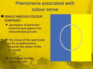  SIMULTANEOUS COLOUR
CONTRAST:
 perception of particular
coloured spot against the
coloured back ground.
 The colour of the spot tends
to be complementary
towards the colour of the
surround.
 function of double
opponent cells .
 