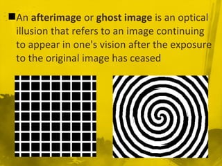 An afterimage or ghost image is an optical
illusion that refers to an image continuing
to appear in one's vision after the exposure
to the original image has ceased
 