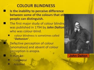 COLOUR BLINDNESS
 Is the inability to perceive difference
between some of the colours that other
people can distinguish.
 The first major study of colour blindness
was published in 1794 by John Dalton,
who was colour-blind.
 colour blindness is sometimes called
“Daltonism”,
 Defective perception of colour
(anomalous) and absent of colour
perception is anopia.
 It may be-
 Congenital
 Acquired
John Dalton
 