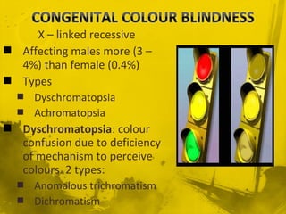 X – linked recessive
 Affecting males more (3 –
4%) than female (0.4%)
 Types
 Dyschromatopsia
 Achromatopsia
 Dyschromatopsia: colour
confusion due to deficiency
of mechanism to perceive
colours. 2 types:
 Anomalous trichromatism
 Dichromatism
 