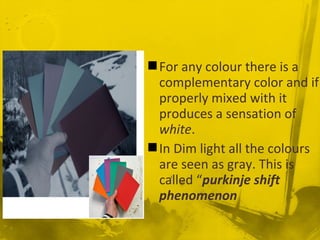 For any colour there is a
complementary color and if
properly mixed with it
produces a sensation of
white.
In Dim light all the colours
are seen as gray. This is
called “purkinje shift
phenomenon
 