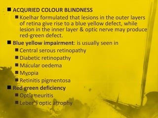  ACQURIED COLOUR BLINDNESS
 Koelhar formulated that lesions in the outer layers
of retina give rise to a blue yellow defect, while
lesion in the inner layer & optic nerve may produce
red-green defect.
 Blue yellow impairment: is usually seen in
 Central serous retinopathy
 Diabetic retinopathy
 Macular oedema
 Myopia
 Retinitis pigmentosa
 Red green deficiency
 Optic neuritis
 Leber’s optic atrophy
 