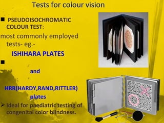  PSEUDOISOCHROMATIC
COLOUR TEST:
most commonly employed
tests- eg.-
ISHIHARA PLATES

and
HRR(HARDY,RAND,RITTLER)
plates
 Ideal for paediatric testing of
congenital color blindness.
 