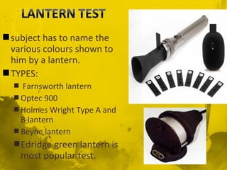 subject has to name the
various colours shown to
him by a lantern.
TYPES:
 Farnsworth lantern
 Optec 900
 Holmes Wright Type A and
B lantern
 Beyne lantern
Edridge green lantern is
most popular test.
 