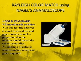GOLD STANDARD
Extraordinarily sensitive.
 In this test the observer
is asked to mixed red and
green colours in such a
proportion that the
mixture should match the
yellow colour disc.
 Indication of defect is
relative amount of red and
green required.
 