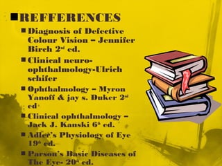 REFFERENCES
 Diagnosis of Defective
Colour Vision – Jennifer
Birch 2nd
ed.
 Clinical neuro-
ophthalmology-Ulrich
schifer
 Ophthalmology – Myron
Yanoff & jay s. Duker 2nd
ed
 Clinical ophthalmology –
Jack J. Kanski 6th
ed.
 Adler’s Physiology of Eye
19th
ed.
 Parson’s Basic Diseases of
The Eye- 20th
ed.
 