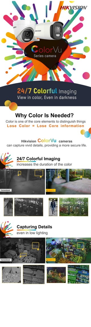 24/7 Colorful Imaging
increases the duration of the color
Capturing Details
even in low lighting
Conventional
Conventional
Hikvision cameras
can capture vivid details, providing a more secure life.
Color is one of the core elements to distinguish things
Lose Color = Lose Core information
Why Color Is Needed?
 