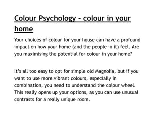 Colour Psychology – colour in your
home
Your choices of colour for your house can have a profound
impact on how your home (and the people in it) feel. Are
you maximising the potential for colour in your home?
It’s all too easy to opt for simple old Magnolia, but if you
want to use more vibrant colours, especially in
combination, you need to understand the colour wheel.
This really opens up your options, as you can use unusual
contrasts for a really unique room.
 