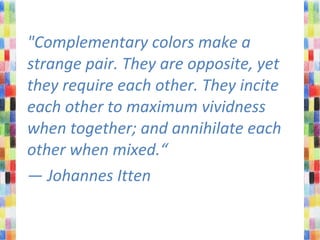 "Complementary colors make a
strange pair. They are opposite, yet
they require each other. They incite
each other to maximum vividness
when together; and annihilate each
other when mixed.“
— Johannes Itten
 