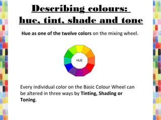 Describing colours:
hue, tint, shade and tone
 Hue as one of the twelve colors on the mixing wheel.
Every individual color on the Basic Colour Wheel can 
be altered in three ways by Tinting, Shading or
Toning. 
 