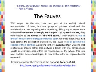 The Fauves 
With  respect  to  the  arts,  color  was  part  of  the  realistic,  visual 
representation  of  form,  but  one  group  of  painters  abandoned  the 
traditional practices regarding color in painting. This group of artists were 
influenced by Cezanne, Van Gogh, and Gauguin. Led by Henri Matisse, they 
were known as the Fauves, or "the wild beasts." Their exuberant use of
brilliant hues seem to disregard imitative color. Whereas other artists had 
used color as the description of an object, the Fauves let color become the
subject of their painting. A painting in the "Fauvist Manner" was one that 
related color shapes; rather than unifying a design with line, compositions 
sought an expressiveness within the relationships of the whole. This turn 
from tradition brought an integrity to color in that color was regarded on its 
own merit.
"Colors, like features, follow the changes of the emotions."
— Pablo Picasso
Read more about the Fauves at the National Gallery of Art
http://www.nga.gov/feature/artnation/fauve/index.htm
 