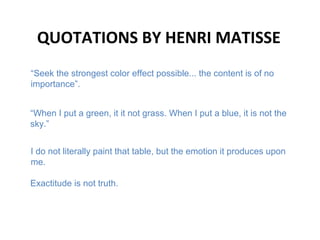 QUOTATIONS BY HENRI MATISSE
“When I put a green, it it not grass. When I put a blue, it is not the
sky.”
I do not literally paint that table, but the emotion it produces upon
me.
“Seek the strongest color effect possible... the content is of no
importance”.
Exactitude is not truth.
 