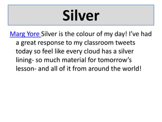 SilverMarg Yore Silver is the colour of my day! I’ve had a great response to my classroom tweets today so feel like every cloud has a silver lining- so much material for tomorrow’s lesson- and all of it from around the world!