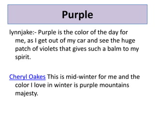 Purplelynnjake:- Purple is the color of the day for me, as I get out of my car and see the huge patch of violets that gives such a balm to my spirit.Cheryl Oakes This is mid-winter for me and the color I love in winter is purple mountains majesty.