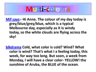 Multi-coloursMif says:- Hi Anne. The colour of my day today is grey/blue/grey/blue, which is a typical Melbourne day, especially as it is windy today, so the white clouds are flying across the sky!blkdrama Cold, what color is cold? Wind? What color is wind? That’s what I a feeling today, this week, for way too long. But soon, a week from Monday, I will have a clear color- YELLOW! the sunshine of Aruba, the BLUE of the ocean.