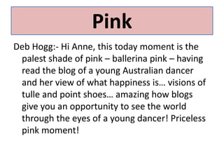 PinkDeb Hogg:- Hi Anne, this today moment is the palest shade of pink – ballerina pink – having read the blog of a young Australian dancer and her view of what happiness is… visions of tulle and point shoes… amazing how blogs give you an opportunity to see the world through the eyes of a young dancer! Priceless pink moment! 