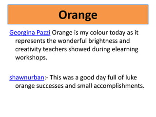 OrangeGeorgina Pazzi Orange is my colour today as it represents the wonderful brightness and creativity teachers showed during elearning workshops.shawnurban:- This was a good day full of luke orange successes and small accomplishments.