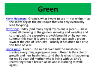 GreenKevin Hodgson:- Green is what I want to see — not white — as the snow begins the meltdown that can only eventually lead to Spring.Britt Gow  Today (and many days) my colour is green – I have spent all morning in the garden, mowing and weeding and cutting back the expansive growth brought on by our wet summer this year. It is very strange to have such a green lawn at the end of February – usually it has dried to a crisp this time of year!Linda Yollis:- Green! The rain is over and the sunshine is turning everything a gorgeous green. Green is the color of growth and new beginnings…and that is what is happening for my 80 year old mother who is living with us. She’s recovering from a broken ankle and is learning to walk again! 