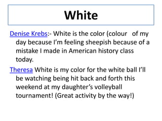 WhiteDenise Krebs:- White is the color (colour   of my day because I’m feeling sheepish because of a mistake I made in American history class today.TheresaWhite is my color for the white ball I’ll be watching being hit back and forth this weekend at my daughter’s volleyball tournament! (Great activity by the way!)