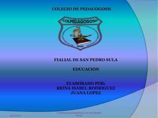 COLEGIO DE PEDAGOGOSH




             FIALIAL DE SAN PEDRO SULA

                         EDUCACION


                  ELABORADO POR:
              REINA ISABEL RODRIGUEZ
                    JUANA LOPEZ



              COLPEDAGOGOSH(FILIAL DE SAN PEDRO
04/02/2012                 SULA)
 