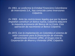 En 1961, se conforma la Entidad Financiera Colombiana
de Inversiones S.A., hoy conocida como Inversiones
Colpatria.
En 1969, Ante las restricciones legales que por la época
impedían constituir un banco nuevo, Colpatria adquiere
la mayoría accionaria del Banco de La Costa. Esta
operación da nacimiento al Banco Colpatria.
En 1972, Con la implantación en Colombia el sistema de
valor constante para la financiación de vivienda,
denominado entonces UPAC, el Grupo crea la
Corporación de Ahorro y Vivienda UPAC Colpatria.
 