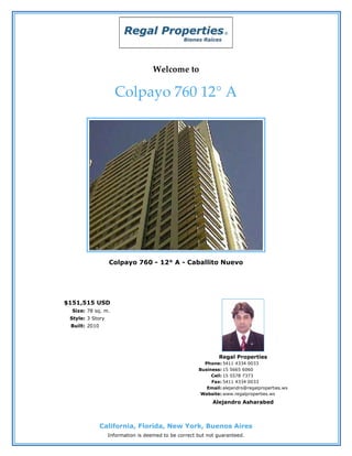 Welcome to

                    Colpayo 760 12° A




                  Colpayo 760 - 12° A - Caballito Nuevo




$151,515 USD
  Size: 78 sq. m.
 Style: 3 Story
 Built: 2010




                                                              Regal Properties
                                                        Phone: 5411 4334 0033
                                                      Business: 15 5665 6060
                                                           Cell: 15 5578 7373
                                                           Fax: 5411 4334 0033
                                                         Email: alejandro@regalproperties.ws
                                                       Website: www.regalproperties.ws
                                                            Alejandro Asharabed



               California, Florida, New York, Buenos Aires
                  Information is deemed to be correct but not guaranteed.
 