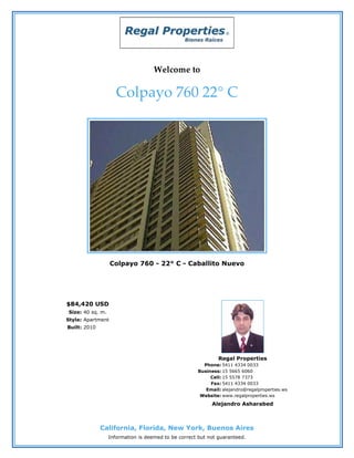 Welcome to

                     Colpayo 760 22° C




                   Colpayo 760 - 22° C - Caballito Nuevo




$84,420 USD
Size: 40 sq. m.
Style: Apartment
Built: 2010




                                                              Regal Properties
                                                       Phone: 5411 4334 0033
                                                     Business: 15 5665 6060
                                                          Cell: 15 5578 7373
                                                          Fax: 5411 4334 0033
                                                        Email: alejandro@regalproperties.ws
                                                      Website: www.regalproperties.ws
                                                           Alejandro Asharabed



              California, Florida, New York, Buenos Aires
                  Information is deemed to be correct but not guaranteed.
 