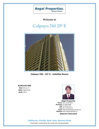 Welcome to

                      Colpayo 760 25º E




                   Colpayo 760 - 25º E - Caballito Nuevo




$130,410 USD
 Size: 60 sq. m.
Style: Apartment
Built: 2010




                                                               Regal Properties
                                                         Phone: 5411 4334 0033
                                                       Business: 15 5665 6060
                                                            Cell: 15 5578 7373
                                                            Fax: 5411 4334 0033
                                                          Email: alejandro@regalproperties.ws
                                                        Website: www.regalproperties.ws
                                                             Alejandro Asharabed



              California, Florida, New York, Buenos Aires
                   Information is deemed to be correct but not guaranteed.
 