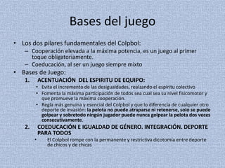 Bases del juego
• Los dos pilares fundamentales del Colpbol:
– Cooperación elevada a la máxima potencia, es un juego al primer
toque obligatoriamente.
– Coeducación, al ser un juego siempre mixto
• Bases de Juego:
1. ACENTUACIÓN DEL ESPIRITU DE EQUIPO:
• Evita el incremento de las desigualdades, realzando el espíritu colectivo
• Fomenta la máxima participación de todos sea cual sea su nivel fisicomotor y
que promueve la máxima cooperación.
• Regla más genuina y esencial del Colpbol y que lo diferencia de cualquier otro
deporte de invasión: la pelota no puede atraparse ni retenerse, solo se puede
golpear y sobretodo ningún jugador puede nunca golpear la pelota dos veces
consecutivamente.
2. COEDUCACIÓN E IGUALDAD DE GÉNERO. INTEGRACIÓN. DEPORTE
PARA TODOS
• El Colpbol rompe con la permanente y restrictiva dicotomía entre deporte
de chicos y de chicas
 
