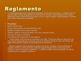 Reglamento
   La Habilidad básica del Colpbol es el golpeo. Es la base del juego. La pelota solo se
    puede jugar a base de golpeos con las manos, brazos o parte superior del cuerpo.
    Además (regla fundamental del juego) nunca, ningún jugador puede golpear la pelota
    dos veces consecutivas (dobles)


   Prohibido:
   hacer doble toque
   toque intencionado con las piernas o pies
   golpear el balón con el puño cerrado
   retener, agarrar o lanzar el balón con una o ambas manos
   empujar o coger al contrario
   no respetar las distancias en los saques
     Todas estás infracciones se resuelven con falta: Todas las faltas se ejecutan con
    una saque efectuado por el equipo que la ha recibido desde la línea de banda, del
    lugar más próximo donde se ha producido la infracción.
      Ningún jugador puede golpear la pelota con el pie, excepto, exclusivamente, el
    portero, dentro su área de meta (definida reglamentariamente como área de 9
    metros) y solo en situación defensiva. ( cuando la balón viene impulsado en ultima
    instancia por un jugador contrario.)
 