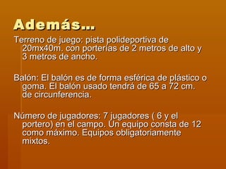 Además…
Terreno de juego: pista polideportiva de
  20mx40m. con porterías de 2 metros de alto y
  3 metros de ancho.

Balón: El balón es de forma esférica de plástico o
  goma. El balón usado tendrá de 65 a 72 cm.
  de circunferencia.

Número de jugadores: 7 jugadores ( 6 y el
 portero) en el campo. Un equipo consta de 12
 como máximo. Equipos obligatoriamente
 mixtos.
 