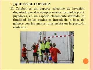  ¿QUÉ ES EL COPBOL?
El Colpbol es un deporte colectivo de invasión
disputado por dos equipos mixtos formados por 7
jugadores, en un espacio claramente definido, la
finalidad de los cuales es introducir, a base de
golpeos con las manos, una pelota en la portería
contraria.
 