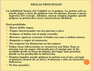 REGLAS PRINCIPALES
La habilidad básica del Colpbol es el golpeo. La pelota solo se
puede jugar a base de golpeos con las manos, brazos o parte
superior del cuerpo. Además, nunca ningún jugador puede
golpear la pelota dos veces consecutivas (dobles).
Está prohibido:
 -Hacer doble toque.
 -Toque intencionado con las piernas o pies.
 -Golpear el balón con el puño cerrado.
 -Retener, agarrar o lanzar el balón con una o ambas manos.
 -Empujar o coger al contrario.
 -No respetar las distancias en los saques.
 Todas estas infracciones se resuelven con falta. Esta se
ejecuta con un saque efectuado por el equipo que la ha
recibido desde la línea de banda, del lugar más próximo
donde se ha producido la infracción.
 Ningún jugador puede golpear la pelota con el pie, excepto
el portero, dentro de su área ( 9 metros) y sólo en situación
defensiva.
 No hay penaltis.
 