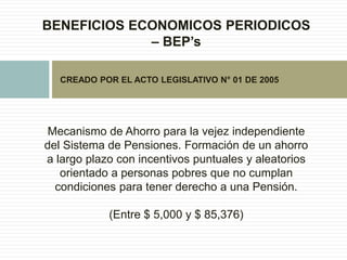 BENEFICIOS ECONOMICOS PERIODICOS
– BEP’s
Mecanismo de Ahorro para la vejez independiente
del Sistema de Pensiones. Formación de un ahorro
a largo plazo con incentivos puntuales y aleatorios
orientado a personas pobres que no cumplan
condiciones para tener derecho a una Pensión.
(Entre $ 5,000 y $ 85,376)
CREADO POR EL ACTO LEGISLATIVO N° 01 DE 2005
 