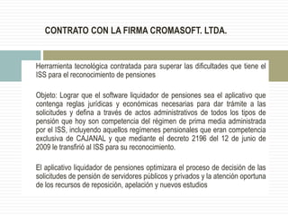 CONTRATO CON LA FIRMA CROMASOFT. LTDA.
Herramienta tecnológica contratada para superar las dificultades que tiene el
ISS para el reconocimiento de pensiones
Objeto: Lograr que el software liquidador de pensiones sea el aplicativo que
contenga reglas jurídicas y económicas necesarias para dar trámite a las
solicitudes y defina a través de actos administrativos de todos los tipos de
pensión que hoy son competencia del régimen de prima media administrada
por el ISS, incluyendo aquellos regímenes pensionales que eran competencia
exclusiva de CAJANAL y que mediante el decreto 2196 del 12 de junio de
2009 le transfirió al ISS para su reconocimiento.
El aplicativo liquidador de pensiones optimizara el proceso de decisión de las
solicitudes de pensión de servidores públicos y privados y la atención oportuna
de los recursos de reposición, apelación y nuevos estudios
 