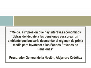 “Me da la impresión que hay intereses económicos
detrás del debate a las pensiones para crear un
ambiente que buscaría desmontar el régimen de prima
media para favorecer a los Fondos Privados de
Pensiones”
Procurador General de la Nación, Alejandro Ordóñez
 