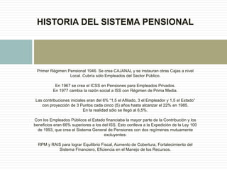 Primer Régimen Pensional 1946. Se crea CAJANAL y se instauran otras Cajas a nivel
Local. Cubría sólo Empleados del Sector Público.
En 1967 se crea el ICSS en Pensiones para Empleados Privados.
En 1977 cambia la razón social a ISS con Régimen de Prima Media.
Las contribuciones iniciales eran del 6% “1,5 el Afiliado, 3 el Empleador y 1,5 el Estado”
con proyección de 3 Puntos cada cinco (5) años hasta alcanzar el 22% en 1985.
En la realidad sólo se llegó al 6,5%.
Con los Empleados Públicos el Estado financiaba la mayor parte de la Contribución y los
beneficios eran 66% superiores a los del ISS. Esto conlleva a la Expedición de la Ley 100
de 1993, que crea el Sistema General de Pensiones con dos regímenes mutuamente
excluyentes:
RPM y RAIS para lograr Equilibrio Fiscal, Aumento de Cobertura, Fortalecimiento del
Sistema Financiero, Eficiencia en el Manejo de los Recursos.
HISTORIA DEL SISTEMA PENSIONAL
 