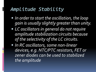 Amplitude Stability
 In order to start the oscillation, the loop
gain is usually slightly greater than unity.
 LC oscillators in general do not require
amplitude stabilization circuits because
of the selectivity of the LC circuits.
 In RC oscillators, some non-linear
devices, e.g. NTC/PTC resistors, FET or
zener diodes can be used to stabilized
the amplitude
 