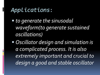 Applications:
 to generate the sinusodal
waveform(to generate sustained
oscillations)
 Oscillator design and simulation is
a complicated process. It is also
extremely important and crucial to
design a good and stable oscillator
 
