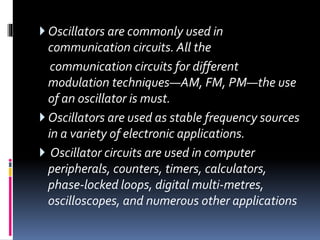  Oscillators are commonly used in
communication circuits. All the
communication circuits for different
modulation techniques—AM, FM, PM—the use
of an oscillator is must.
 Oscillators are used as stable frequency sources
in a variety of electronic applications.
 Oscillator circuits are used in computer
peripherals, counters, timers, calculators,
phase-locked loops, digital multi-metres,
oscilloscopes, and numerous other applications
 