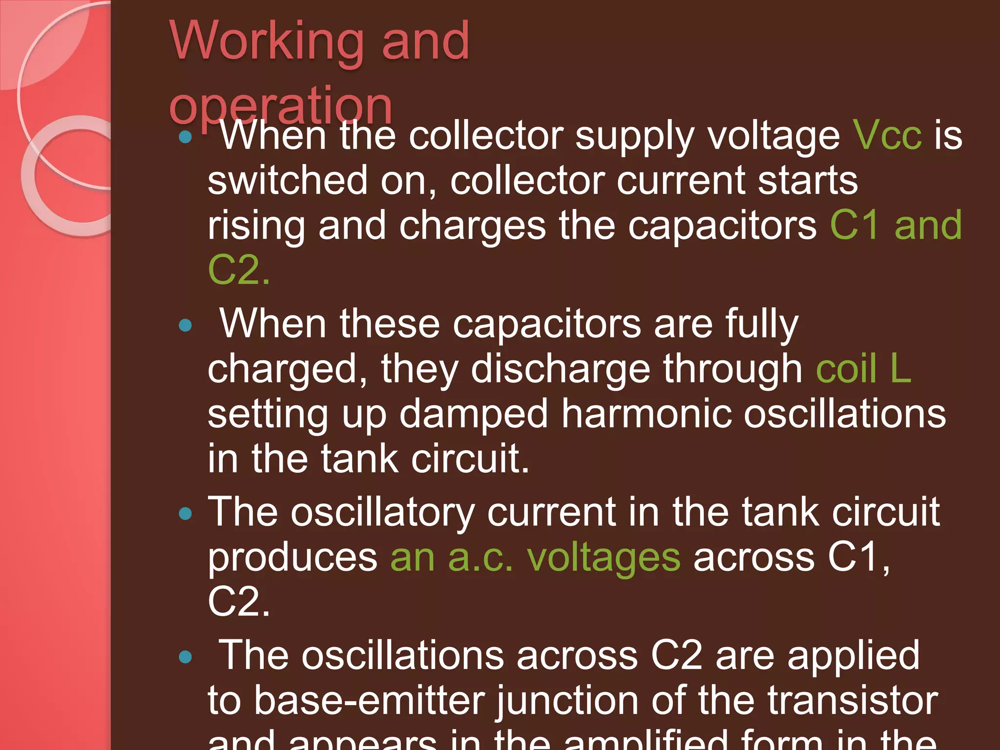 Working and
operation When the collector supply voltage Vcc is
switched on, collector current starts
rising and charges the capacitors C1 and
C2.
 When these capacitors are fully
charged, they discharge through coil L
setting up damped harmonic oscillations
in the tank circuit.
 The oscillatory current in the tank circuit
produces an a.c. voltages across C1,
C2.
 The oscillations across C2 are applied
to base-emitter junction of the transistor
 