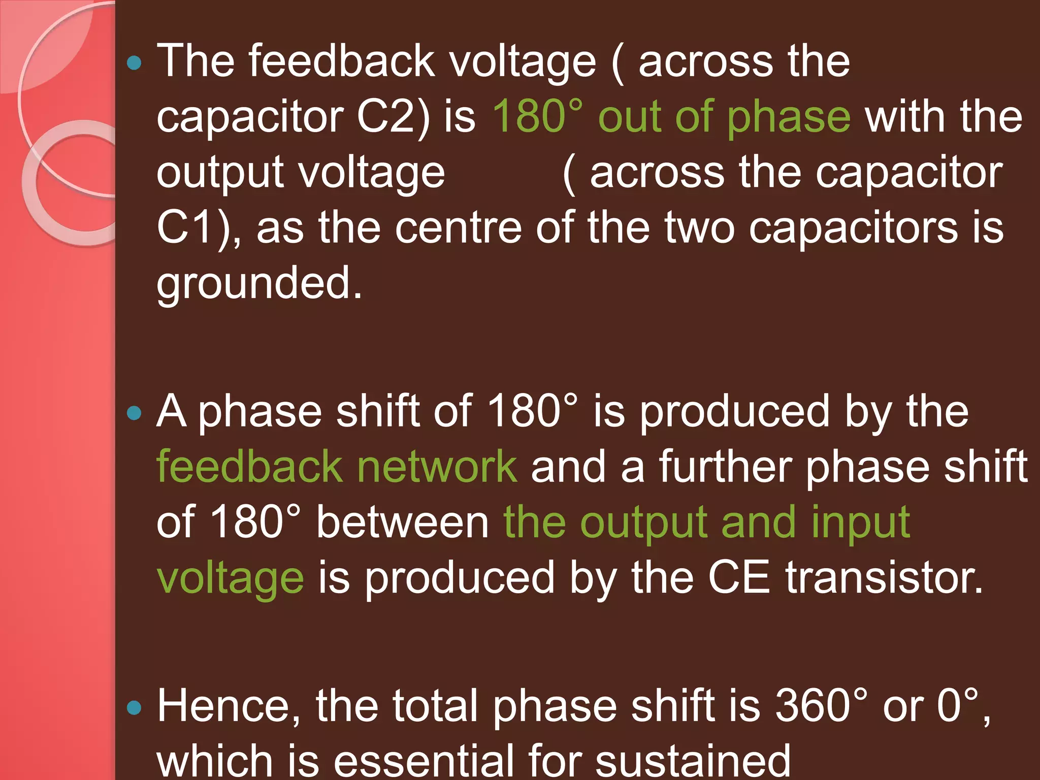  The feedback voltage ( across the
capacitor C2) is 180° out of phase with the
output voltage ( across the capacitor
C1), as the centre of the two capacitors is
grounded.
 A phase shift of 180° is produced by the
feedback network and a further phase shift
of 180° between the output and input
voltage is produced by the CE transistor.
 Hence, the total phase shift is 360° or 0°,
which is essential for sustained
 