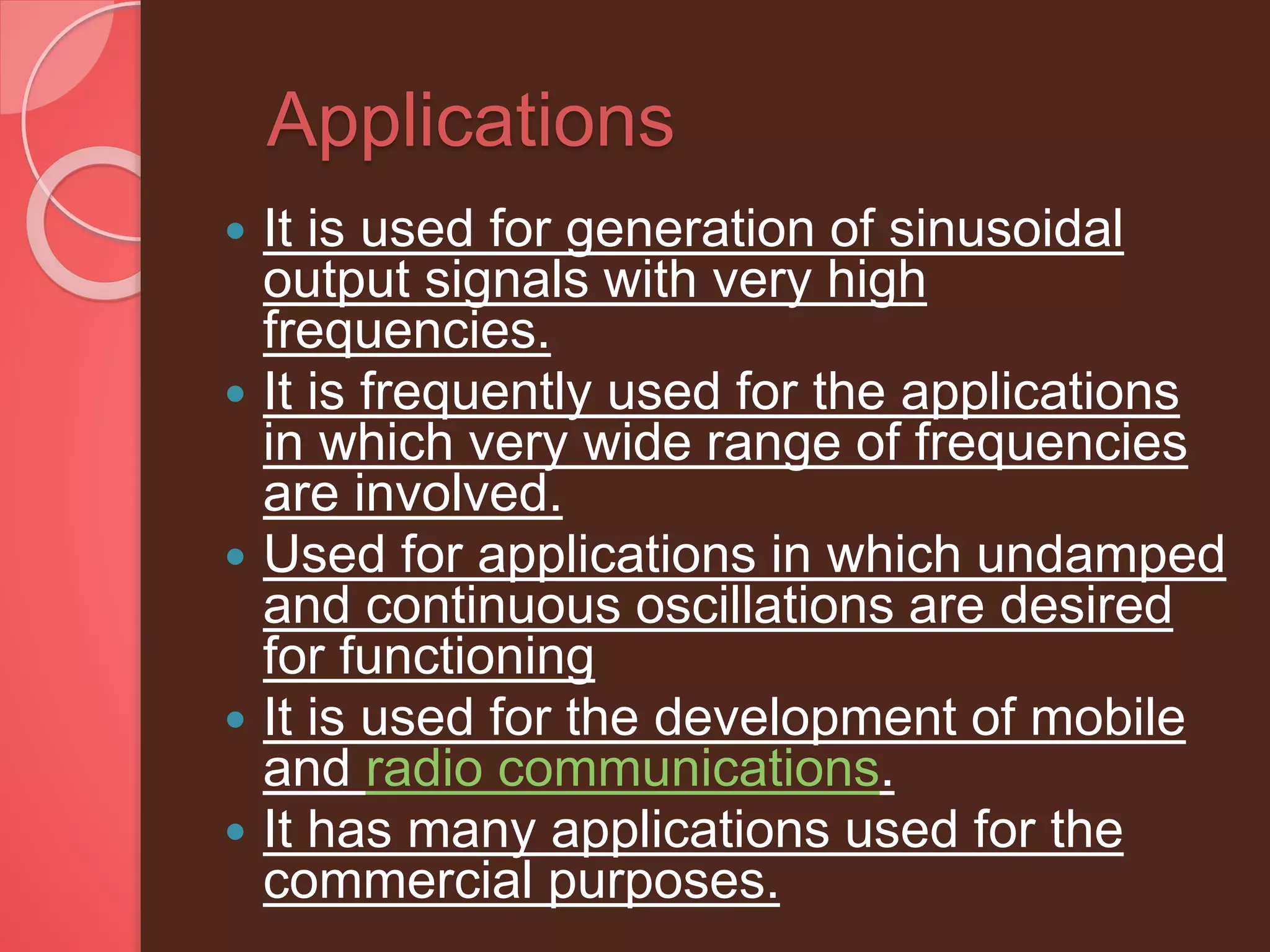Applications
 It is used for generation of sinusoidal
output signals with very high
frequencies.
 It is frequently used for the applications
in which very wide range of frequencies
are involved.
 Used for applications in which undamped
and continuous oscillations are desired
for functioning
 It is used for the development of mobile
and radio communications.
 It has many applications used for the
commercial purposes.
 