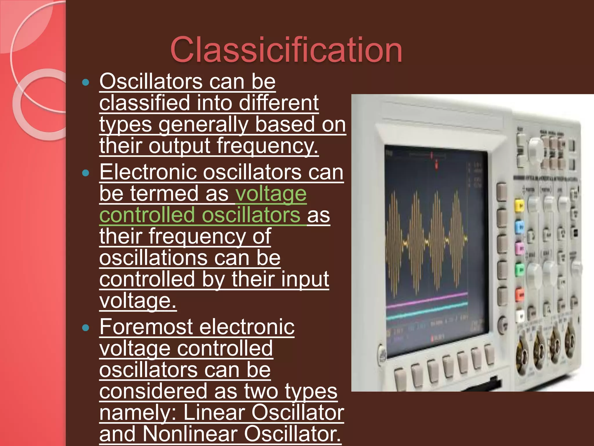 Classicification
 Oscillators can be
classified into different
types generally based on
their output frequency.
 Electronic oscillators can
be termed as voltage
controlled oscillators as
their frequency of
oscillations can be
controlled by their input
voltage.
 Foremost electronic
voltage controlled
oscillators can be
considered as two types
namely: Linear Oscillator
and Nonlinear Oscillator.
 