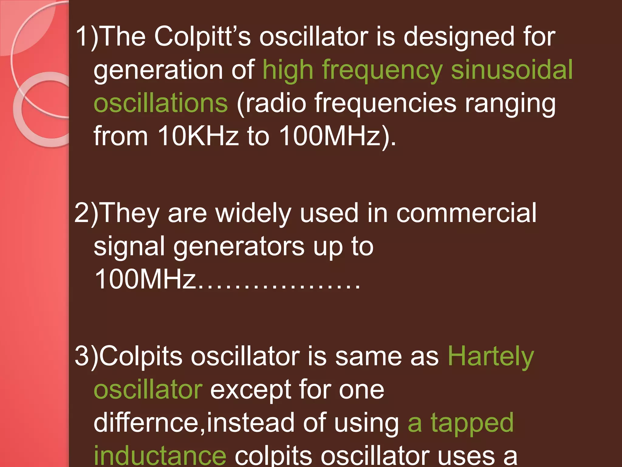 1)The Colpitt’s oscillator is designed for
generation of high frequency sinusoidal
oscillations (radio frequencies ranging
from 10KHz to 100MHz).
2)They are widely used in commercial
signal generators up to
100MHz………………
3)Colpits oscillator is same as Hartely
oscillator except for one
differnce,instead of using a tapped
inductance colpits oscillator uses a
 