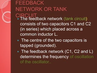 FEEDBACK
NETWORK OR TANK
CIRCUIT
 The feedback network (tank circuit)
consists of two capacitors C1 and C2
(in series) which placed across a
common inductor L.
 The centre of the two capacitors is
tapped (grounded).
 The feedback network (C1, C2 and L)
determines the frequency of oscillation
of the oscillator..
 