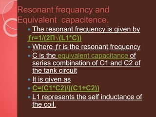 Resonant frequancy and
Equivalent capacitence.
 The resonant frequency is given by
ƒr=1/(2П√(L1*C))
 Where ƒr is the resonant frequency
 C is the equivalent capacitance of
series combination of C1 and C2 of
the tank circuit
 It is given as
 C=(C1*C2)/((C1+C2))
 L1 represents the self inductance of
the coil.
 