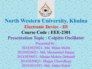 North Western University, Khulna
Electronic Device - III
Course Code : EEE-2301
Presentation Topic : Colpitts Oscillator
Presented by :
20183025021- Md. Milan Molla
20183026021- Md. Mozammel Haque
20183029021- Madan Mohon Debnath
20183030021- Shagar Chowdhury
20183031021- Md. Abdur Rakib
 