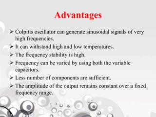 Advantages
 Colpitts oscillator can generate sinusoidal signals of very
high frequencies.
 It can withstand high and low temperatures.
 The frequency stability is high.
 Frequency can be varied by using both the variable
capacitors.
 Less number of components are sufficient.
 The amplitude of the output remains constant over a fixed
frequency range.
 